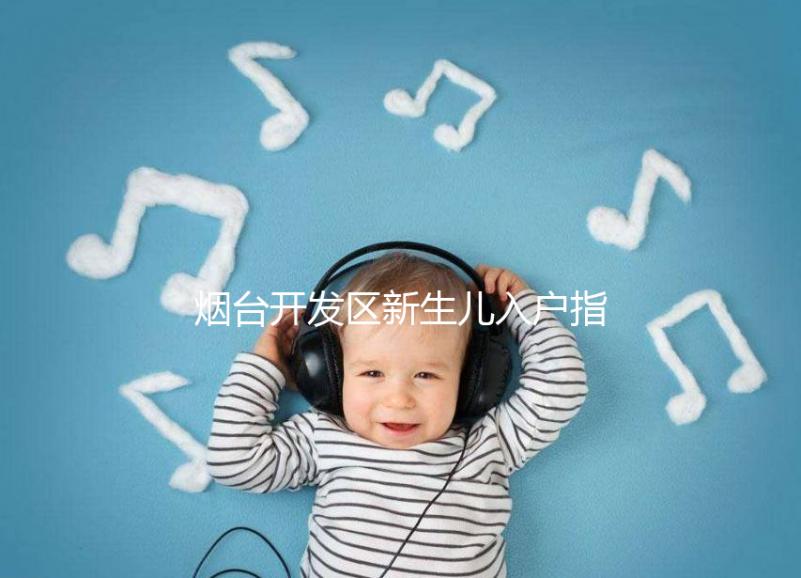 煙臺開發(fā)區(qū)新生兒入戶指南,詳細(xì)地址加電話請查收