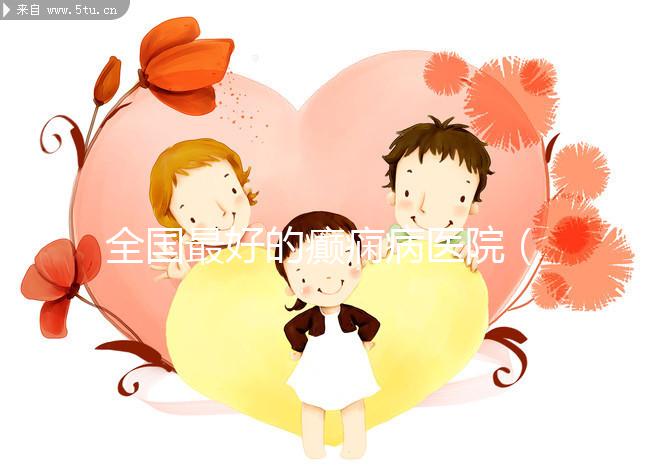 全國(guó)最好的癲癇病醫(yī)院(全國(guó)最好的癲癇病醫(yī)院是哪家)