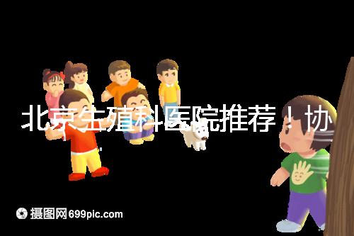 北京生殖科醫院推薦!協和等三甲醫院試管成功率多少
