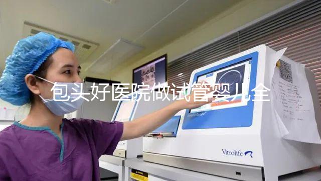 包頭好醫院做試管嬰兒全套下來費用大概需要多少錢