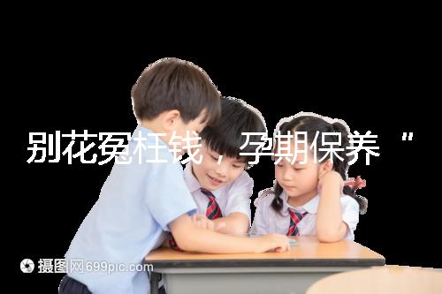 別花冤枉錢,孕期保養“神藥”甲等莫柔米沒那么神奇