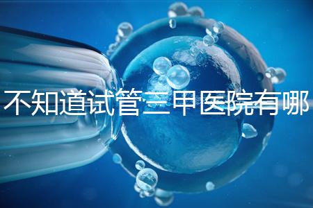 不知道試管三甲醫院有哪些醫生快速收集這份排名前十的名單