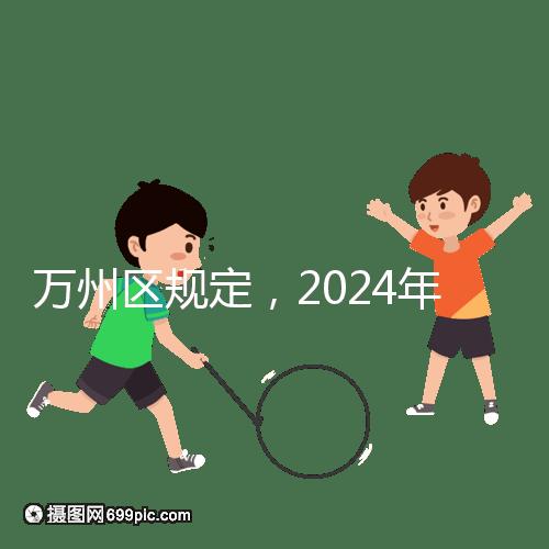 萬(wàn)州區(qū)規(guī)定,2024年重慶小學(xué)生入學(xué)政策速度必須滿6歲