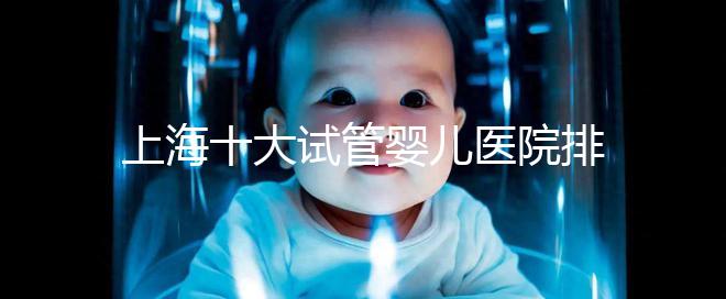 上海十大試管嬰兒醫院排名:成功率及費用對比(2025最新版)