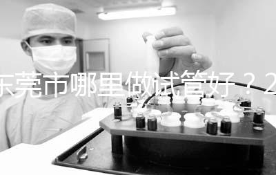 東莞市哪里做試管好?2025年醫(yī)院選擇全攻略、成功率對(duì)比與個(gè)性化方案指南