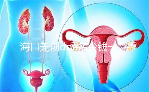 ?？跓o創dna多少錢一次一文說清，秀英、瓊山免費條件整理