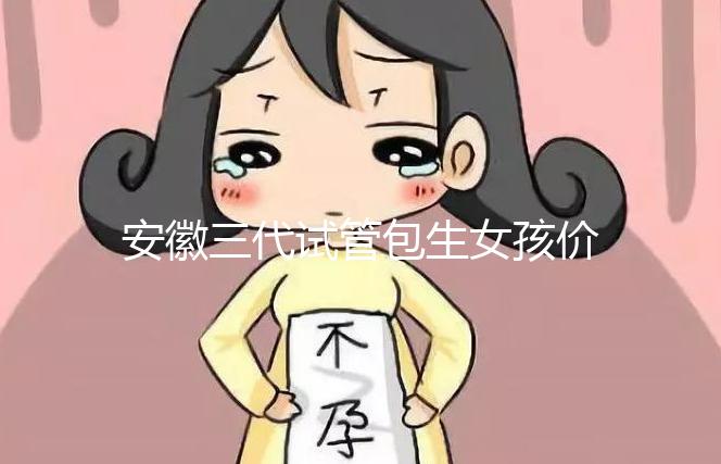 安徽三代試管包生女孩價格，家庭經濟不樂觀真不敢想