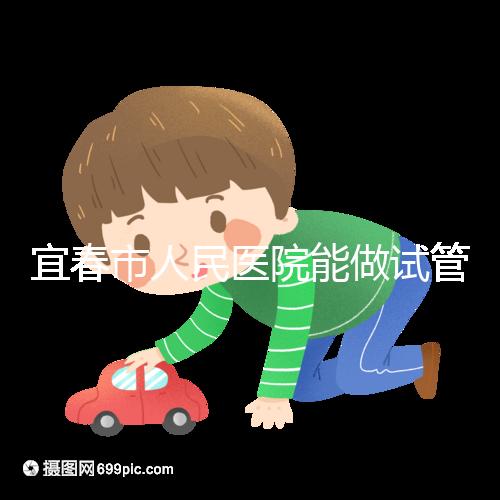 宜春市人民醫院能做試管嬰兒嗎？醫生:能做且不止這一家