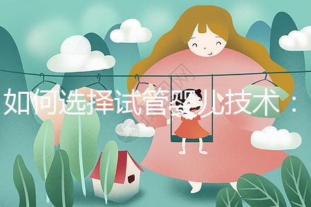 如何選擇試管嬰兒技術(shù)：一、二、三代區(qū)別與科學(xué)選擇建議