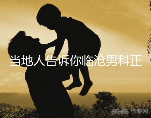 當(dāng)?shù)厝烁嬖V你臨滄男科正規(guī)醫(yī)院有哪些，看病認(rèn)可這個(gè)榜單