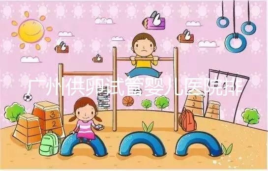 廣州供卵試管嬰兒醫院排名曝光，越秀區有哪些看完便知