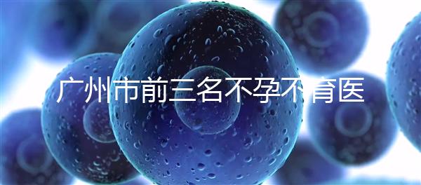 廣州市前三名不孕不育醫(yī)院發(fā)布,2024年廣州市第三醫(yī)院遙遙領(lǐng)先