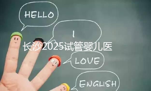 長沙2025試管嬰兒醫(yī)院排行榜，想成功這幾家很值得選！