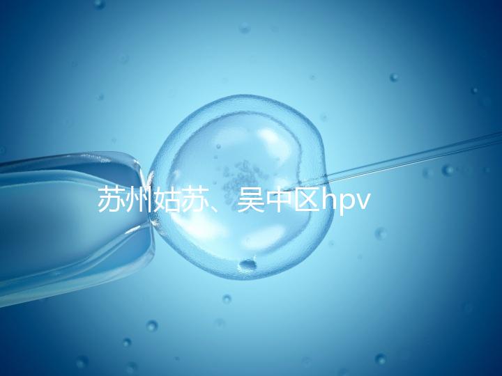 蘇州姑蘇、吳中區hpv疫苗接種地點公布,預約接種快人一步
