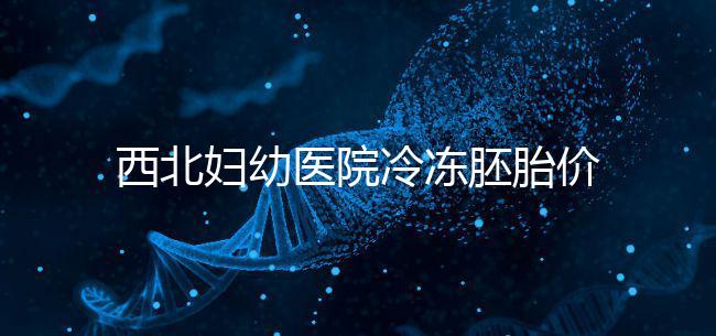 西北婦幼醫院冷凍胚胎價格介紹,如何計算2024一目了然