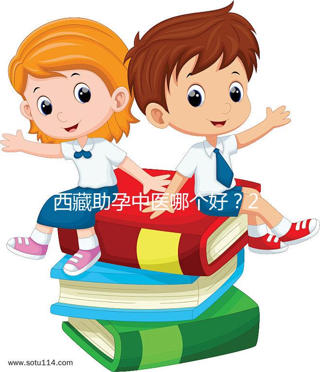 西藏助孕中醫哪個好？2024年新版專家排名