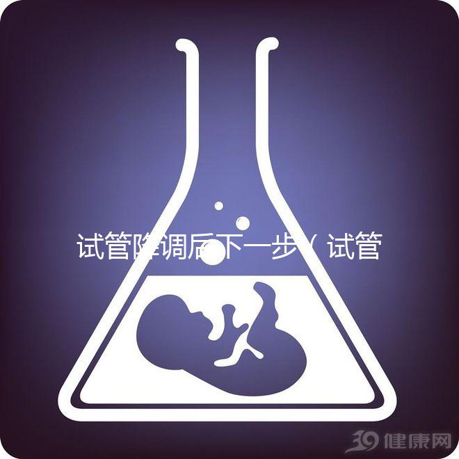 試管降調后下一步（試管降調后下一步干嘛）