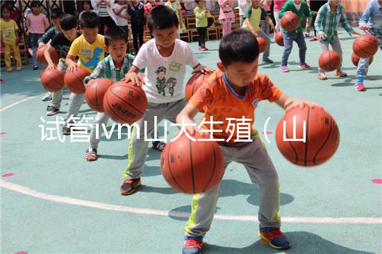 試管ivm山大生殖（山大生殖試管一次成功）