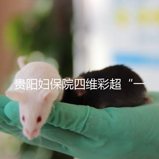 貴陽婦保院四維彩超“一號(hào)難排”，這幾家醫(yī)院可直接預(yù)約