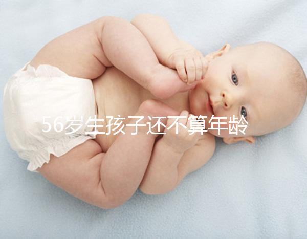 56歲生孩子還不算年齡太大？看二胎正不正常就明了
