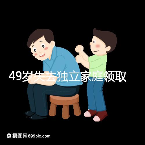 49歲失去獨(dú)立家庭領(lǐng)取補(bǔ)貼的步驟和時間被揭露你每個月領(lǐng)多少錢?先了解一下