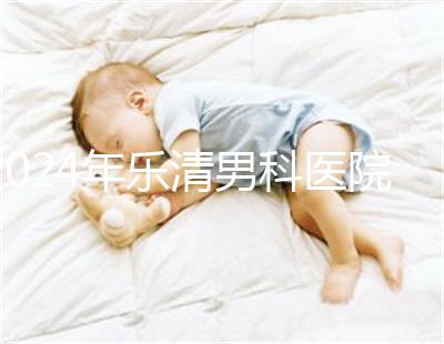 2024年樂(lè)清男科醫(yī)院哪家比較好看，想先把排名表收起來(lái)