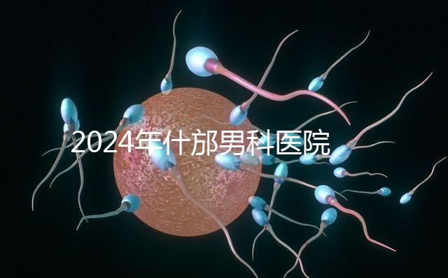 2024年什邡男科醫院哪家比較好？治療男性疾病最專業的是它