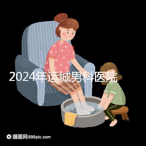 2024年運城男科醫(yī)院排名更新，鹽湖哪個好看？