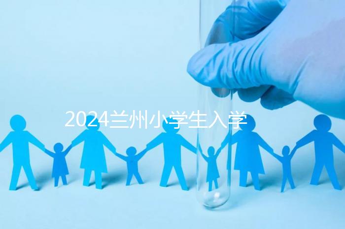 2024蘭州小學(xué)生入學(xué)最新政策，城關(guān)區(qū)早已執(zhí)行劃片入學(xué)
