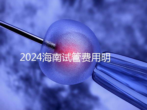 2024海南試管費(fèi)用明細(xì)大公開，錢花哪了一次全講清楚