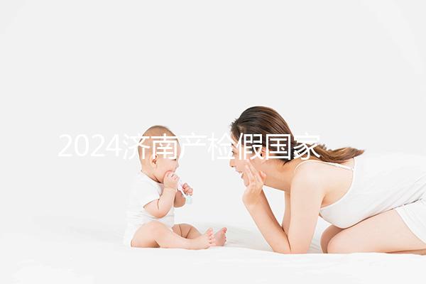 2024濟南產(chǎn)檢假國家規(guī)定整理，7個月以上或按薪資八成發(fā)