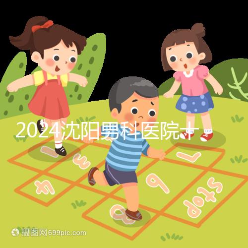 2024沈陽男科醫(yī)院十大排名一覽，大東哪家好看完心中有數(shù)