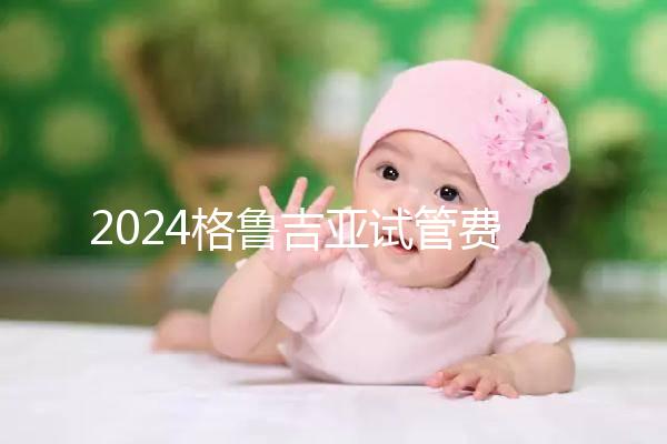 2024格魯吉亞試管費用明細,選對醫院才能不花冤枉錢