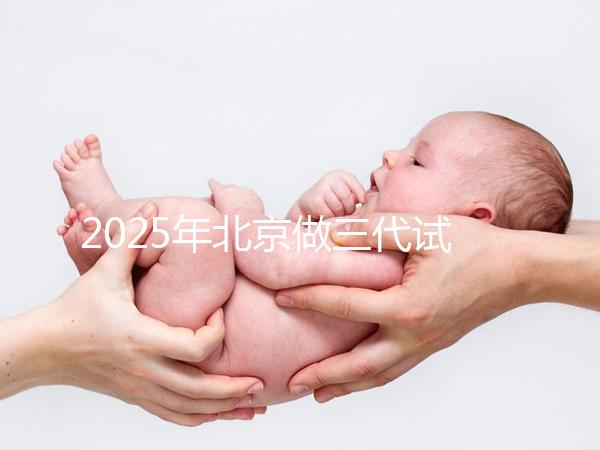2025年北京做三代試管嬰兒醫院排名，名單已列出任你選！